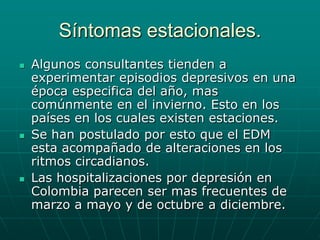 Síntomas estacionales.Algunos consultantes tienden a experimentar episodios depresivos en una época especifica del año, mas comúnmente en el invierno. Esto en los países en los cuales existen estaciones.Se han postulado por esto que el EDM esta acompañado de alteraciones en los ritmos circadianos.Las hospitalizaciones por depresión en Colombia parecen ser mas frecuentes de marzo a mayo y de octubre a diciembre.