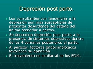 Depresión post parto.Los consultantes con tendencias a la depresión son mas susceptibles de presentar desordenes del estado del animo posterior a partos.Se denomina depresión post parto a la presencia de síntomas depresivos dentro de las 4 semanas posteriores al parto.Al parecer, factores endocrinológicos favorecen su aparición.El tratamiento es similar al de los EDM.