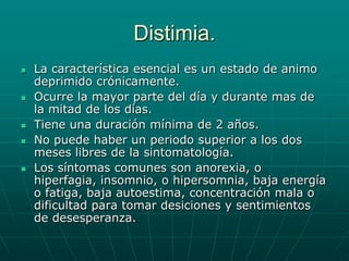 Distimia.La característica esencial es un estado de animo deprimido crónicamente.Ocurre la mayor parte del día y durante mas de la mitad de los días.Tiene una duración mínima de 2 años.No puede haber un periodo superior a los dos meses libres de la sintomatología.Los síntomas comunes son anorexia, o hiperfagia, insomnio, o hipersomnia, baja energía o fatiga, baja autoestima, concentración mala o dificultad para tomar desiciones y sentimientos de desesperanza.