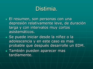 Distimia.El resumen, son personas con una depresión relativamente leve, de duración larga y con intervalos muy cortos asistemáticos.Se puede iniciar desde la niñez o la adolescencia y en este caso es mas probable que después desarrolle un EDM.También pueden aparecer mas tardíamente.