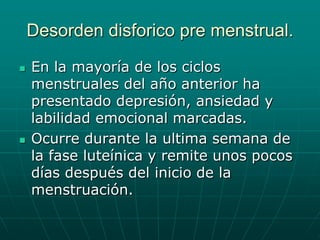 Desorden disforico pre menstrual.En la mayoría de los ciclos menstruales del año anterior ha presentado depresión, ansiedad y labilidad emocional marcadas.Ocurre durante la ultima semana de la fase luteínica y remite unos pocos días después del inicio de la menstruación. 