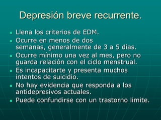 Depresión breve recurrente.Llena los criterios de EDM.Ocurre en menos de dos semanas, generalmente de 3 a 5 días.Ocurre mínimo una vez al mes, pero no guarda relación con el ciclo menstrual.Es incapacitarte y presenta muchos intentos de suicidio.No hay evidencia que responda a los antidepresivos actuales.Puede confundirse con un trastorno limite.