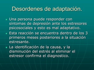 Desordenes de adaptación. Una persona puede responder con síntomas de depresión ante los estresores psicosociales y esto es mal adaptativo.Esta reacción se encuentra dentro de los 3 primeros meses posteriores a la situación estresante.La identificación de la causa, y la disminución del estrés al eliminar el estresor confirma el diagnostico.