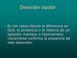 Desorden bipolar.En los casos típicos la diferencia es fácil, la presencia o la historia de un episodio maniaco o hipomaniaco claramente confirma la presencia de este desorden.