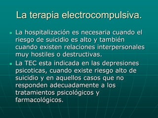 La terapia electrocompulsiva.La hospitalización es necesaria cuando el riesgo de suicidio es alto y también cuando existen relaciones interpersonales muy hostiles o destructivas.La TEC esta indicada en las depresiones psicoticas, cuando existe riesgo alto de suicidio y en aquellos casos que no responden adecuadamente a los tratamientos psicológicos y farmacológicos.