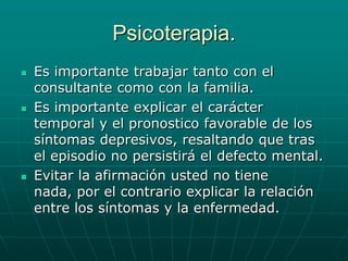 Psicoterapia.Es importante trabajar tanto con el consultante como con la familia.Es importante explicar el carácter temporal y el pronostico favorable de los síntomas depresivos, resaltando que tras el episodio no persistirá el defecto mental.Evitar la afirmación usted no tiene nada, por el contrario explicar la relación entre los síntomas y la enfermedad.
