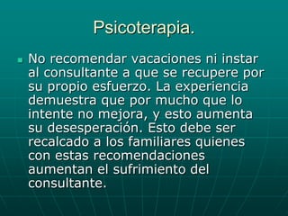 Psicoterapia.No recomendar vacaciones ni instar al consultante a que se recupere por su propio esfuerzo. La experiencia demuestra que por mucho que lo intente no mejora, y esto aumenta su desesperación. Esto debe ser recalcado a los familiares quienes con estas recomendaciones aumentan el sufrimiento del consultante.