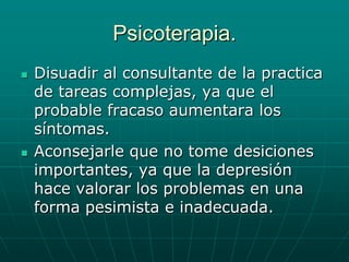 Psicoterapia.Disuadir al consultante de la practica de tareas complejas, ya que el probable fracaso aumentara los síntomas.Aconsejarle que no tome desiciones importantes, ya que la depresión hace valorar los problemas en una forma pesimista e inadecuada.