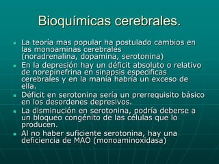 Bioquímicas cerebrales.La teoría mas popular ha postulado cambios en las monoaminas cerebrales (noradrenalina, dopamina, serotonina)En la depresión hay un déficit absoluto o relativo de norepinefrina en sinapsis especificas cerebrales y en la manía habría un exceso de ella.Déficit en serotonina sería un prerrequisito básico en los desordenes depresivos.La disminución en serotonina, podría deberse a un bloqueo congénito de las células que lo producen.Al no haber suficiente serotonina, hay una deficiencia de MAO (monoaminoxidasa)