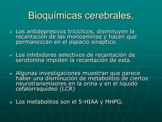 Bioquímicas cerebrales.Los antidepresivos triciclicos, disminuyen la recantación de las monoaminas y hacen que permanezcan en el espacio sináptico.Los inhibidores selectivos de recantación de serotonina impiden la recantación de esta.Algunas investigaciones muestran que parece haber una disminución de metabolitos de ciertos neurotransmisores en la orina y en el liquido cefalorraquídeo (LCR)Los metabolitos son el 5-HIAA y MHPG.