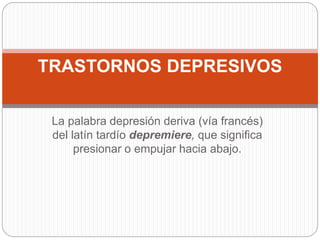 La palabra depresión deriva (vía francés)
del latín tardío depremiere, que significa
presionar o empujar hacia abajo.
TRASTORNOS DEPRESIVOS
 