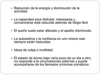  Reducción de la energía y disminución de la
actividad.
 La capacidad para disfrutar, interesarse y
concentrarse está reducida además de fatiga fácil.
 El sueño suele estar alterado y el apetito disminuido.
 La autoestima y la confianza en uno mismo casi
siempre están reducidas.
 Ideas de culpa o inutilidad.
 El estado de ánimo bajo varía poco de un día a otro,
no responde a la circunstancias externas y puede
acompañarse de los llamados síntomas somáticos .
 