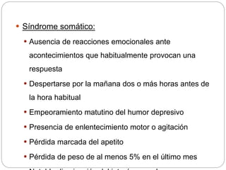  Síndrome somático:
 Ausencia de reacciones emocionales ante
acontecimientos que habitualmente provocan una
respuesta
 Despertarse por la mañana dos o más horas antes de
la hora habitual
 Empeoramiento matutino del humor depresivo
 Presencia de enlentecimiento motor o agitación
 Pérdida marcada del apetito
 Pérdida de peso de al menos 5% en el último mes
 