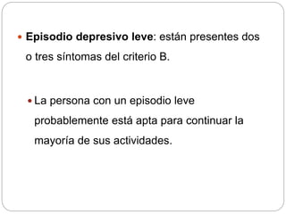  Episodio depresivo leve: están presentes dos
o tres síntomas del criterio B.
 La persona con un episodio leve
probablemente está apta para continuar la
mayoría de sus actividades.
 