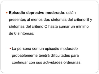  Episodio depresivo moderado: están
presentes al menos dos síntomas del criterio B y
síntomas del criterio C hasta sumar un mínimo
de 6 síntomas.
 La persona con un episodio moderado
probablemente tendrá dificultades para
continuar con sus actividades ordinarias.
 