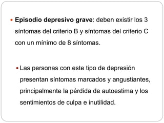  Episodio depresivo grave: deben existir los 3
síntomas del criterio B y síntomas del criterio C
con un mínimo de 8 síntomas.
 Las personas con este tipo de depresión
presentan síntomas marcados y angustiantes,
principalmente la pérdida de autoestima y los
sentimientos de culpa e inutilidad.
 