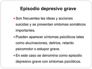 Episodio depresivo grave
 Son frecuentes las ideas y acciones
suicidas y se presentan síntomas somáticos
importantes.
 Pueden aparecer síntomas psicóticos tales
como alucinaciones, delirios, retardo
psicomotor o estupor grave.
 En este caso se denomina como episodio
depresivo grave con síntomas psicóticos.
 