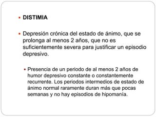  DISTIMIA
 Depresión crónica del estado de ánimo, que se
prolonga al menos 2 años, que no es
suficientemente severa para justificar un episodio
depresivo.
 Presencia de un periodo de al menos 2 años de
humor depresivo constante o constantemente
recurrente. Los periodos intermedios de estado de
ánimo normal raramente duran más que pocas
semanas y no hay episodios de hipomanía.
 