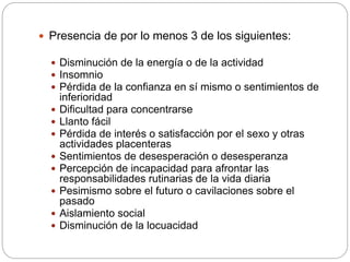  Presencia de por lo menos 3 de los siguientes:
 Disminución de la energía o de la actividad
 Insomnio
 Pérdida de la confianza en sí mismo o sentimientos de
inferioridad
 Dificultad para concentrarse
 Llanto fácil
 Pérdida de interés o satisfacción por el sexo y otras
actividades placenteras
 Sentimientos de desesperación o desesperanza
 Percepción de incapacidad para afrontar las
responsabilidades rutinarias de la vida diaria
 Pesimismo sobre el futuro o cavilaciones sobre el
pasado
 Aislamiento social
 Disminución de la locuacidad
 