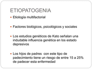 ETIOPATOGENIA
 Etiología multifactorial
 Factores biológicos, psicológicos y sociales
 Los estudios genéticos de Kato señalan una
indudable influencia genética en los estado
depresivos
 Los hijos de padres con este tipo de
padecimiento tiene un riesgo de entre 15 a 25%
de padecer esta enfermedad
 