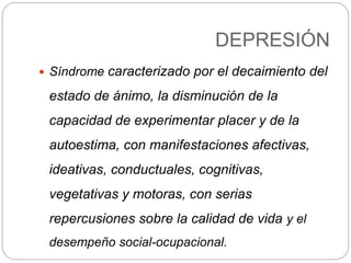 DEPRESIÓN
 Síndrome caracterizado por el decaimiento del
estado de ánimo, la disminución de la
capacidad de experimentar placer y de la
autoestima, con manifestaciones afectivas,
ideativas, conductuales, cognitivas,
vegetativas y motoras, con serias
repercusiones sobre la calidad de vida y el
desempeño social-ocupacional.
 