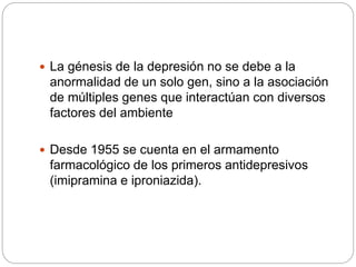  La génesis de la depresión no se debe a la
anormalidad de un solo gen, sino a la asociación
de múltiples genes que interactúan con diversos
factores del ambiente
 Desde 1955 se cuenta en el armamento
farmacológico de los primeros antidepresivos
(imipramina e iproniazida).
 