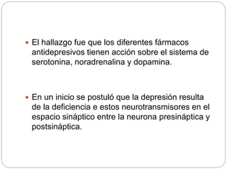  El hallazgo fue que los diferentes fármacos
antidepresivos tienen acción sobre el sistema de
serotonina, noradrenalina y dopamina.
 En un inicio se postuló que la depresión resulta
de la deficiencia e estos neurotransmisores en el
espacio sináptico entre la neurona presináptica y
postsináptica.
 