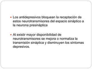  Los antidepresivos bloquean la recaptación de
estos neurotransmisores del espacio sináptico a
la neurona presináptica
 Al existir mayor disponibilidad de
neurotransmisores se mejora o normaliza la
transmisión sináptica y disminuyen los síntomas
depresivos.
 