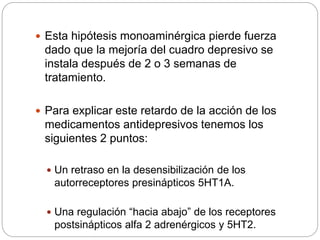  Esta hipótesis monoaminérgica pierde fuerza
dado que la mejoría del cuadro depresivo se
instala después de 2 o 3 semanas de
tratamiento.
 Para explicar este retardo de la acción de los
medicamentos antidepresivos tenemos los
siguientes 2 puntos:
 Un retraso en la desensibilización de los
autorreceptores presinápticos 5HT1A.
 Una regulación “hacia abajo” de los receptores
postsinápticos alfa 2 adrenérgicos y 5HT2.
 
