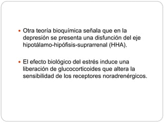  Otra teoría bioquímica señala que en la
depresión se presenta una disfunción del eje
hipotálamo-hipófisis-suprarrenal (HHA).
 El efecto biológico del estrés induce una
liberación de glucocorticoides que altera la
sensibilidad de los receptores noradrenérgicos.
 