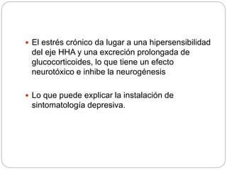  El estrés crónico da lugar a una hipersensibilidad
del eje HHA y una excreción prolongada de
glucocorticoides, lo que tiene un efecto
neurotóxico e inhibe la neurogénesis
 Lo que puede explicar la instalación de
sintomatología depresiva.
 