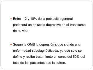  Entre 12 y 18% de la población general
padecerá un episodio depresivo en el transcurso
de su vida
 Según la OMS la depresión sigue siendo una
enfermedad subdiagnósticada, ya que solo se
define y recibe tratamiento en cerca del 50% del
total de los pacientes que la sufren.
 