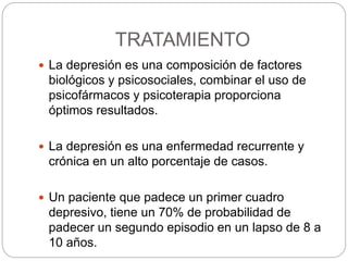 TRATAMIENTO
 La depresión es una composición de factores
biológicos y psicosociales, combinar el uso de
psicofármacos y psicoterapia proporciona
óptimos resultados.
 La depresión es una enfermedad recurrente y
crónica en un alto porcentaje de casos.
 Un paciente que padece un primer cuadro
depresivo, tiene un 70% de probabilidad de
padecer un segundo episodio en un lapso de 8 a
10 años.
 