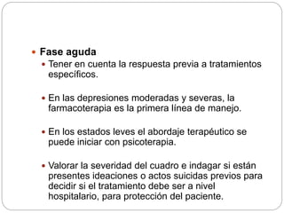  Fase aguda
 Tener en cuenta la respuesta previa a tratamientos
específicos.
 En las depresiones moderadas y severas, la
farmacoterapia es la primera línea de manejo.
 En los estados leves el abordaje terapéutico se
puede iniciar con psicoterapia.
 Valorar la severidad del cuadro e indagar si están
presentes ideaciones o actos suicidas previos para
decidir si el tratamiento debe ser a nivel
hospitalario, para protección del paciente.
 