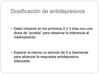 Dosificación de antidepresivos
 Debe iniciarse en los primeros 2 o 3 días con una
dosis de “prueba” para observar la tolerancia al
medicamento.
 Esperar al menos un periodo de 2 a 3semanas
para alcanzar la respuesta antidepresiva
adecuada.
 