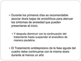  Durante los primeros días es recomendable
asociar dosis bajas de ansiolíticos para atenuar
los síntomas de ansiedad que pueden
presentarse al inicio.
 Y después disminuir con la continuación del
tratamiento hasta suspender el ansiolítico de
manera paulatina.
 El Tratamiento antidepresivo de la fase aguda del
cuadro debe continuarse con la misma dosis
durante al menos un año
 