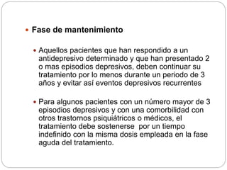  Fase de mantenimiento
 Aquellos pacientes que han respondido a un
antidepresivo determinado y que han presentado 2
o mas episodios depresivos, deben continuar su
tratamiento por lo menos durante un periodo de 3
años y evitar así eventos depresivos recurrentes
 Para algunos pacientes con un número mayor de 3
episodios depresivos y con una comorbilidad con
otros trastornos psiquiátricos o médicos, el
tratamiento debe sostenerse por un tiempo
indefinido con la misma dosis empleada en la fase
aguda del tratamiento.
 