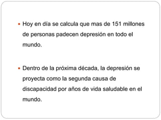  Hoy en día se calcula que mas de 151 millones
de personas padecen depresión en todo el
mundo.
 Dentro de la próxima década, la depresión se
proyecta como la segunda causa de
discapacidad por años de vida saludable en el
mundo.
 