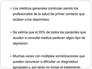  Los médicos generales continúan siendo los
profesionales de la salud de primer contacto que
reciben a los deprimidos.
 Se estima que el 20% de todos los pacientes que
acuden a consulta medica padecen algún tipo de
depresión.
 Muchas veces con múltiples somatizaciones que
pueden oscurecer o dificultar un diagnóstico
apropiado y, por tanto no iniciar el tratamiento
 