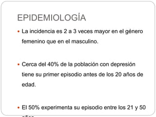 EPIDEMIOLOGÍA
 La incidencia es 2 a 3 veces mayor en el género
femenino que en el masculino.
 Cerca del 40% de la población con depresión
tiene su primer episodio antes de los 20 años de
edad.
 El 50% experimenta su episodio entre los 21 y 50
 