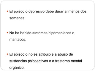  El episodio depresivo debe durar al menos dos
semanas.
 No ha habido síntomas hipomaniacos o
maniacos.
 El episodio no es atribuible a abuso de
sustancias psicoactivas o a trastorno mental
orgánico.
 