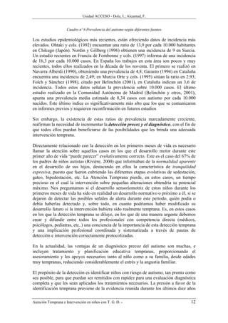 Unidad ACCESO - Dolz, I.; Alcantud, F.


                     Cuadro nº 6 Prevalencia del autismo según diferentes fuentes

Los estudios epidemiológicos más recientes, están ofreciendo datos de incidencia más
elevados. Ohtaki y cols. (1992) encuentan una ratio de 13,9 por cada 10.000 habitantes
en Chikugo (Japón). Nordin y Gillberg (1996) obtienen una incidencia de 9 en Suecia.
Un estudio recientes en Francia de Fombonne y cols. (1997) informa de una incidencia
de 16,3 por cada 10.000 casos. En España los trabajos en esta área son pocos y muy
recientes, todos ellos realizados en la década de los noventa. El primero se realizó en
Navarra Alberdi (1990), obteniendo una prevalencia de 4,8; Garanto (1994) en Cataluña
encuentra una incidencia de 2,49; en Murcia Orte y cols. (1995) sitúan la ratio en 2,93;
Folch y Sánchez (1998), citado por Belinchón (2001), en Cataluña indican un 3,6 de
incidencia. Todos estos datos señalan la prevalencia sobre 10.000 casos. El último
estudio realizado en la Comunidad Autónoma de Madrid (Belinchón y otros, 2001),
apunta una prevalencia media estimada de 8,34 casos con autismo por cada 10.000
nacidos. Este último índice es significativamente más alto que los que se comunicaron
en informes previos y requieren reconfirmación en futuros estudios

Sin embargo, la existencia de estas ratios de prevalencia marcadamente creciente,
reafirman la necesidad de incrementar la detección precoz y el diagnóstico, con el fin de
que todos ellos puedan beneficiarse de las posibilidades que les brinda una adecuada
intervención temprana.

Directamente relacionado con la detección en los primeros meses de vida es necesario
llamar la atención sobre aquellos casos en los que el desarrollo motor durante este
primer año de vida “puede parecer” evolutivamente correcto. Este es el caso del 67% de
los padres de niños autistas (Rivière, 2000) que informaban de la normalidad aparente
en el desarrollo de sus hijos, destacando en ellos la característica de tranquilidad
expresiva, puesto que fueron cubriendo las diferentes etapas evolutivas de sedestación,
gateo, bipedestación, etc. La Atención Temprana pierde, en estos casos, un tiempo
precioso en el cual la intervención sobre pequeñas alteraciones obtendría su potencial
máximo. Nos preguntamos si el desarrollo sensoriomotriz de estos niños durante los
primeros meses de vida ha sido en realidad un desarrollo normativo o próximo a él, si se
dejaron de detectar las posibles señales de alerta durante este periodo, quién podía o
debía haberlas detectado y, sobre todo, en cuanto podríamos haber modificado su
desarrollo futuro si la intervención hubiera sido realmente temprana. Es, en estos casos
en los que la detección temprana se diluye, en los que de una manera urgente debemos
crear y difundir entre todos los profesionales con competencia directa (médicos,
psicólogos, pediatras, etc..) una conciencia de la importancia de esta detección temprana
y una implicación profesional coordinada y sistematizada a través de pautas de
detección e intervención correctamente protocolizadas.

En la actualidad, las ventajas de un diagnóstico precoz del autismo son muchas, e
incluyen tratamiento y planificación educativa tempranas, proporcionando el
asesoramiento y los apoyos necesarios tanto al niño como a su familia, desde edades
muy tempranas, reduciendo considerablemente el estrés y la angustia familiar.

El propósito de la detección es identificar niños con riesgo de autismo, tan pronto como
sea posible, para que puedan ser remitidos con rapidez para una evaluación diagnóstica
completa y que les sean aplicados los tratamientos necesarios. La presión a favor de la
identificación temprana proviene de la evidencia reunida durante los últimos diez años

Atención Temprana e Intervención en niños con T. G. D. -                              12
 