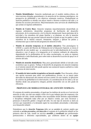 Unidad ACCESO - Dolz, I.; Alcantud, F.




o Modelo Rehabilitador: Atención mediatizada por el modelo médico-clínico, de
  intervenciones dirigidas generalmente a la atención de los síntomas patológicos, sin
  perspectiva de globalidad y con objetivos solamente curativos. Gradualmente en
  atención pediátrica se atiende con mayor interés a factores evolutivos del niño y se
  alientan las acciones preventivas. Mayoritariamente estos servicios de rehabilitación
  que actúan en régimen ambulatorio.

o Modelo de Centro Base: Atención temprana mayoritariamente desarrollada en
  régimen ambulatorio, desarrollan programas de facilitación del desarrollo
  psicomotor, de la comunicación y de la relación interpersonal, hacen partícipes de la
  actividad a los miembros del grupo familiar y se plantean, no sólo la atención
  individualizada sino que prestan especial atención al grado en que los padres y otros
  miembros de la familia conocen, interpretan, integran y aplican las pautas y
  orientaciones que se derivan del programa de atención al niño.

o Modelo de atención temprana en el ámbito educativo: Tras promulgarse la
  LOGSE y a partir del Decreto de Ordenación de la Educación Especial, se inicia el
  desarrollo de este modelo que se caracteriza por la individualización de la acción
  educativa y por el apoyo a la integración en el contexto ordinario de educación,
  dependiendo de la problemática de los niños escolarizados, se actúa en régimen
  ambulatorio o individualizado, pero sobre todo se desarrolla la acción de apoyo en el
  entorno del aula.

o Modelo de atención domiciliaria: Muy poco generalizado debido al elevado coste
  económico que se genera. Trabaja el desarrollo de programas de atención temprana
  en el entorno natural del niño puede aportar una sustancial mejora cualitativa a todo
  el proceso de intervención.

o El modelo de intervención terapéutica en horario amplio: Poco frecuente, ofrece
  una opción necesaria para niños con problemáticas severas, en su mayor parte
  derivadas de alteraciones del sistema nervioso central. En este modelo, la aplicación
  de criterios de globalidad en la intervención y la consideración de los niños y de sus
  familias desde una perspectiva integral, permite desarrollar con un alto grado de
  eficiencia.

     PROPUESTA DE MODELO INTEGRAL DE ATENCIÓN TEMPRANA

El conjunto de modelos presentados, al igual que los ámbitos de acción en el servicio de
atención al niño, nos dan una amplia visión con la que trabajar para dar respuesta a las
necesidades del niño, siendo atendidas estas necesidades desde distintas especialidades
o disciplinas trabajando todas ellas por un objetivo común, que sería favorecer y
potenciar el desarrollo global e integral del niño. En este tipo de atención se daría un
servicio que respondería a la demanda según las necesidades presentadas o detectadas
en el desarrollo infantil.

Entendemos que la Atención Temprana debe ser un servicio de carácter amplio que
extienda su acción preventiva y de detección al conjunto de la población infantil en los
primeros años de vida, siendo un servicio atendido y coordinado por profesionales
pertenecientes a diferentes especialidades, que colaboren dentro de un equipo

Atención Temprana e Intervención en niños con T. G. D. -                             14
 