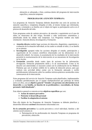 Unidad ACCESO - Dolz, I.; Alcantud, F.


          alteración es subsanada, o bien, continua dentro del programa de intervención
          específica y atención temprana.

                      PROGRAMAS DE ATENCIÓN TEMPRANA

Los programas de Atención Temprana deberán desarrollar una serie de acciones de
atención específica y terapéutica dirigidas al niño, al mismo tiempo que informarán,
apoyarán y orientarán a su familia con el objeto de lograr su participación activa en el
proceso de desarrollo del niño.

Estos programas serán de carácter preventivo, de atención y seguimiento en el caso de
niños en situaciones de alto riesgo, llevando a cabo actuaciones sistemáticas y
planificadas desde las edades más tempranas. Los Programas tendrán una triple
orientación: Atención directa, Investigación y Formación:

⇒ Atención directa tendrán lugar acciones de detección, diagnóstico, seguimiento y
  evaluación de la situación individual, en las cuales se atiende al niño y a su familia
  en su entorno.
⇒ Investigación agrupará todas las acciones dirigidas al estudio, participación y
  seguimiento de los avances científicos relacionados con las alteraciones en el
  desarrollo infantil. Así mismo, la acumulación de los resultados de la intervención
  permitirá la reestructuración de la intervención en un mecanismo de Investigación
  en la Acción.
⇒ Formación entendida desde cuatro tipos de acciones las de información,
  divulgación, formación propiamente dicha y la de asesoramiento. Como se ha
  descrito con anterioridad, es necesario contar con la colaboración de los Médicos
  Pediatras que son el primer eslabón de la cadena de detección precoz, para que
  realicen esta actividad deben contar con la formación adecuada y recibir
  periódicamente información sobre los cambios teóricos-prácticos acontecidos como
  consecuencia de la intervención.

Estos programas del servicio de Atención Temprana serán planificados, implementados
y evaluados periódicamente por el equipo multiprofesional que participa de forma
activa en ellos, con un objetivo general “Atender a la persona con alteraciones en el
desarrollo y a su familia, en función de su problemática y necesidades, de forma
personal e individualizada”.

Este objetivo general se concreta en tres objetivos específicos que son:
       • Actuar de manera preventiva
       • Potenciar el desarrollo personal
       • Facilitar la adaptación al entorno

Para ello dentro de los Programas de Atención Temprana se deberán planificar y
desarrollar diferentes acciones directamente relacionadas con:

En la actuación preventiva: La acción preventiva a nivel individual, familiar y del
entorno social consiste en
         • Participación de los profesionales de Atención Temprana en programas de
           prevención y detección.


Atención Temprana e Intervención en niños con T. G. D. -                             16
 