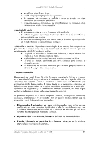 Unidad ACCESO - Dolz, I.; Alcantud, F.


          • Atención de niños de alto riesgo.
          • Se elaboran y aplican programas de seguimiento.
          • Se proponen los programas de análisis y puesta en común con otros
            servicios de las actuaciones preventivas.
          • Se realizan acciones comunitarias de tipo informativo y/o formativo sobre
            los contenidos propios de esta atención.

Atención individual:
     • El proceso de atención se realiza de manera individualizada.
     • Se utilizan programas específicos de atención adecuados a las necesidades y
       problemática de cada persona.
     • Se aplica la acción terapéutica o de apoyo, tanto en el centro específico como
       en el medio familiar y escolar (método ecológico)

Adaptación al entorno: El principio es muy simple. Si un niño no tiene competencias
para entender el entorno, el entorno ha de modificarse hasta el nivel necesario para que
ese niño pueda entenderlo lo máximo posible.
         • Se ejercen las funciones de información, formación y apoyo familiar, que
           potencien la plena integración en ese medio.
         • Se plantea la adaptabilidad del entorno a las necesidades de los niños.
         • Se actúa de manera coordinada con otros servicios para facilitar la
           integración escolar.
         • Se promueven las acciones adecuadas para alcanzar progresivamente el
           máximo de integración socio-ambiental.

A modo de conclusión:

Planteamos la necesidad de una Atención Temprana generalizada, dirigida al conjunto
de la población infantil, aunque orientada de modo específico hacia aquellos niños con
Trastornos del Espectro Autista o Trastornos Generalizados del Desarrollo que
continuarán siendo diagnosticados de forma tardía, si se desconocen o ignoran los
indicadores que alertan sobre las primeras alteraciones manifiestas en el desarrollo,
demorando el diagnóstico y la intervención temprana adecuada, en estas etapas
evolutivas en las que se sientan las bases del desarrollo posterior.

Se proponen programas de Atención temprana (atención, investigación, formación)
diseñados, implementados y coordinados por un equipo multidisciplinar que se
construirán a partir de los siguientes puntos clave:

•   Determinación de poblaciones de riesgo en todos aquellos casos en los que sea
    posible detectar, en un porcentaje significativo, la relación entre indicadores previos
    o variables intervinientes favorecedoras de la aparición del trastorno, ya sean estas
    variables de orden prenatal, perinatal o postnatal.

•   Implementación de las medidas preventivas derivadas del apartado anterior.

•   Estudio y desarrollo de protocolos de evaluación y detección de las distintas
    alteraciones o patologías del desarrollo.



Atención Temprana e Intervención en niños con T. G. D. -                                17
 
