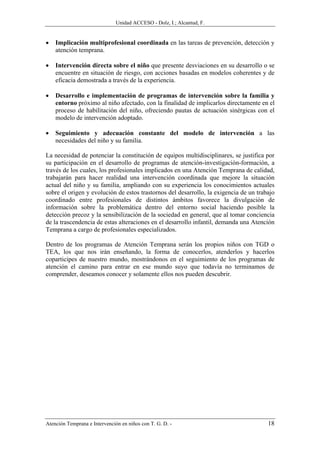 Unidad ACCESO - Dolz, I.; Alcantud, F.


•   Implicación multiprofesional coordinada en las tareas de prevención, detección y
    atención temprana.

•   Intervención directa sobre el niño que presente desviaciones en su desarrollo o se
    encuentre en situación de riesgo, con acciones basadas en modelos coherentes y de
    eficacia demostrada a través de la experiencia.

•   Desarrollo e implementación de programas de intervención sobre la familia y
    entorno próximo al niño afectado, con la finalidad de implicarlos directamente en el
    proceso de habilitación del niño, ofreciendo pautas de actuación sinérgicas con el
    modelo de intervención adoptado.

•   Seguimiento y adecuación constante del modelo de intervención a las
    necesidades del niño y su familia.

La necesidad de potenciar la constitución de equipos multidisciplinares, se justifica por
su participación en el desarrollo de programas de atención-investigación-formación, a
través de los cuales, los profesionales implicados en una Atención Temprana de calidad,
trabajarán para hacer realidad una intervención coordinada que mejore la situación
actual del niño y su familia, ampliando con su experiencia los conocimientos actuales
sobre el origen y evolución de estos trastornos del desarrollo, la exigencia de un trabajo
coordinado entre profesionales de distintos ámbitos favorece la divulgación de
información sobre la problemática dentro del entorno social haciendo posible la
detección precoz y la sensibilización de la sociedad en general, que al tomar conciencia
de la trascendencia de estas alteraciones en el desarrollo infantil, demanda una Atención
Temprana a cargo de profesionales especializados.

Dentro de los programas de Atención Temprana serán los propios niños con TGD o
TEA, los que nos irán enseñando, la forma de conocerlos, atenderlos y hacerlos
coparticipes de nuestro mundo, mostrándonos en el seguimiento de los programas de
atención el camino para entrar en ese mundo suyo que todavía no terminamos de
comprender, deseamos conocer y solamente ellos nos pueden descubrir.




Atención Temprana e Intervención en niños con T. G. D. -                               18
 