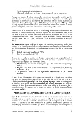 Unidad ACCESO - Dolz, I.; Alcantud, F.


        Seguir los gestos de señalar de otros;
        Alternar la mirada entre un objeto y la persona con la cual se encuentran.

Aunque son capaces de iniciar y responder a peticiones, comprenden también que los
otros les pueden ayudar a alcanzar objetivos, pero no disponen de habilidad para
comunicar o compartir su experiencia. En diferentes estudios sobre expresión de
emociones (Snow, Hertzog y Shapiro 1987; Yirmiya, Kasari, Sigman y Mundy 1989),
se llega a poner de manifiesto que a pesar de mostrar expresiones faciales de afecto
positivo o negativo, las mismas son difíciles de reconocer por los demás.

La dificultad en la interacción social, en expresión y comprensión de emociones, con
muestras de conductas visuales y auditivas atípicas, han sido observadas antes de los
dos años de edad en estudios sobre videos domésticos, realizados por Adrien y sus
colaboradores (Adrien, Lenoir, Martineau, Perrot, Hameury, Garreau, Barthèlèmy y
Sauvage, 1991; Adrien, Lenoir, Martineau, Perrot, Hameury Larmande y Sauvage,
1993).

Tercera etapa, se inicia hacia los 18 meses, este momento está marcado por las fases
previas, es en el que la mayoría de los padres detectan una alteración en el desarrollo de
sus hijos relacionada directamente con los inicios del lenguaje, esta fase se corresponde
con:
        Periodo preoperatorio de Piaget (1969),
        Fase Locutiva de Bates (1976), y

En esta fase se producen cambios psicológicos y neurológicos que van posibilitando el
paso a una inteligencia representacional; por parte del niño se elaboran estructuras
lingüísticas, que implican una creatividad formal.
        El niño se ve, a sí mismo, como agente que actúa sobre el medio (Jennings,
        1991);
        Empieza a tener emociones como el orgullo o la vergüenza (Stipek, Recchia y
        McClintic, 1992).
         Se producen cambios en sus capacidades dependientes de su “control
        ejecutivo”.

A partir de los últimos meses del segundo año es cuando se evidencia, ante los padres,
que algo está sucediendo en el desarrollo de sus hijos que parece que los aleja de la
relación, manifestando dificultad en el desarrollo del lenguaje, lo cual en algunos casos
se asocia a una posible sordera acompañada de silencio expresivo, no habiendo
muestras de falta de respuesta al contacto ocular y de iniciativa de contacto. En el
segundo semestre del segundo año se hacen más claras y evidentes las anomalías en
sus pautas sociales.

  PRECURSORES DE LA INTERACCIÓN SOCIAL Y LA COMUNICACIÓN

Una de las características más destacada en niños con autismo es la ausencia de
habilidades y competencias para la interacción social y la comunicación, la cual los
mantiene en la soledad, aislamiento, incomunicación y la incomprensión de su entorno
social. El desarrollo de estas habilidades es gradual, interviniendo procesos de
aprendizaje y mecanismos diferentes que el niño va utilizando para construir a partir de


Atención Temprana e Intervención en niños con T. G. D. -                                7
 
