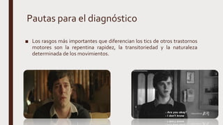 Pautas para el diagnóstico
■ Los rasgos más importantes que diferencian los tics de otros trastornos
motores son la repentina rapidez, la transitoriedad y la naturaleza
determinada de los movimientos.
 