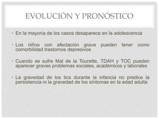 EVOLUCIÓN Y PRONÓSTICO
• En la mayoría de los casos desaparece en la adolescencia
• Los niños con afectación grave pueden tener como
comorbilidad trastornos depresivos
• Cuando se sufre Mal de la Tourette, TDAH y TOC pueden
aparecer graves problemas sociales, académicos y laborales
• La gravedad de los tics durante la infancia no predice la
persistencia ni la gravedad de los síntomas en la edad adulta
 