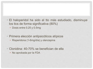 • El haloperidol ha sido el tto más estudiado, disminuye
los tics de forma significativa (80%)
• Dosis entre 0.25 y 0.5mg
• Primera elección antipsicóticos atípicos
• Risperidona (1-6mg/día) y olanzapina
• Clonidina: 40-70% se benefician de ella
• No aprobada por la FDA
 